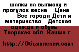 шапки на выписку и прогулок весна  › Цена ­ 500 - Все города Дети и материнство » Детская одежда и обувь   . Тверская обл.,Кашин г.